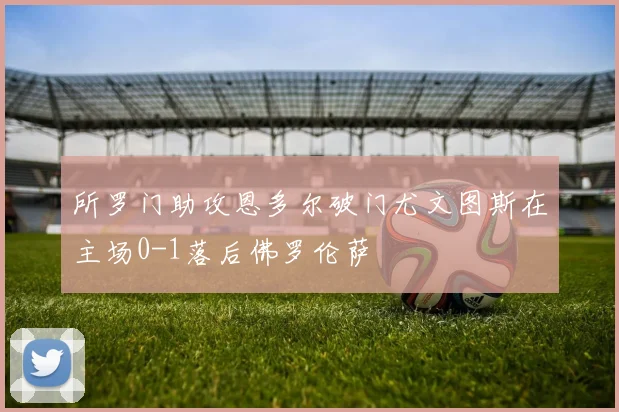 所罗门助攻恩多尔破门尤文图斯在主场0-1落后佛罗伦萨